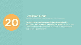 - Jaskaran Singh
Salesforce Administrator, Data Management CRM Professional
“Action Plans creates reusable task templates for
accounts, opportunities, contacts, or leads, which is very
useful for productivity’s sake. It can be a very beneficial
app to an organization.”
2020
 