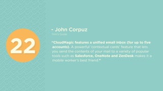 - John Corpuz
Tom’s Guide
“CloudMagic features a unified email inbox (for up to five
accounts). A powerful ‘contextual cards’ feature that lets
you send the contents of your mail to a variety of popular
tools such as Salesforce, OneNote and ZenDesk makes it a
mobile worker’s best friend.”
2222
 