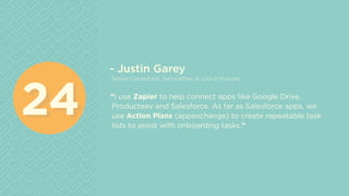 - Justin Garey
Senior Consultant, ServiceMax at Cloud Sherpas
“I use Zapier to help connect apps like Google Drive,
Producteev and Salesforce. As far as Salesforce apps, we
use Action Plans (appexchange) to create repeatable task
lists to assist with onboarding tasks.”
2424
 