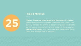 - Kasia Mikoluk
Udemy
“Clear+. There are to-do apps, and then there is ‘Clear+’.
Beloved of productivity geeks and lifehackers, Clear+ has
quickly climbed the charts to become arguably the best to-
do list app on the market. Its best feature is the stunning,
gesture-friendly UI. You can create, edit, delete and move
tasks with a single flick of a finger.”
2525
 