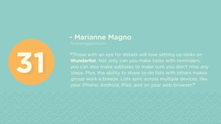 - Marianne Magno
fitnessmagazine.com
“Those with an eye for details will love setting up tasks on
Wunderlist. Not only can you make tasks with reminders,
you can also make subtasks to make sure you don’t miss any
steps. Plus, the ability to share to-do lists with others makes
group work a breeze. Lists sync across multiple devices, like
your iPhone, Android, iPad, and on your web browser.”
3131
 