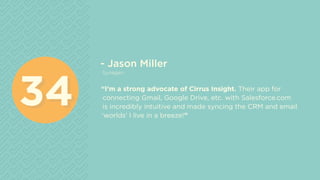 - Jason Miller
Synegen
“I’m a strong advocate of Cirrus Insight. Their app for
connecting Gmail, Google Drive, etc. with Salesforce.com
is incredibly intuitive and made syncing the CRM and email
‘worlds’ I live in a breeze!”
3434
 