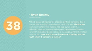 - Ryan Bushey
Business Insider
“The biggest obstacles for projects getting completed can
be people refusing to read email, which is why Mailtracker
comes in handy. This helpful iOS app syncs with the
iPhone’s mailbox and can send you a detailed notification
of when the other person reads a message, where they read
it from, etc. Now you’ll know if someone is telling you the
truth when it comes to a memo.”
3838
 
