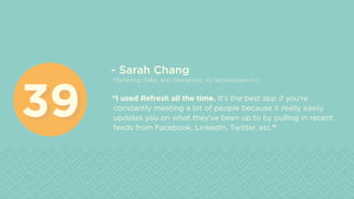 - Sarah Chang
Marketing, Sales, and Operations, 42 Technologies Inc.
“I used Refresh all the time. It’s the best app if you’re
constantly meeting a lot of people because it really easily
updates you on what they’ve been up to by pulling in recent
feeds from Facebook, LinkedIn, Twitter, etc.”
3939
 