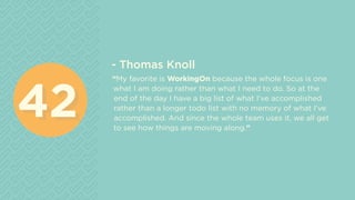 - Thomas Knoll
“My favorite is WorkingOn because the whole focus is one
what I am doing rather than what I need to do. So at the
end of the day I have a big list of what I’ve accomplished
rather than a longer todo list with no memory of what I’ve
accomplished. And since the whole team uses it, we all get
to see how things are moving along.”
4242
 