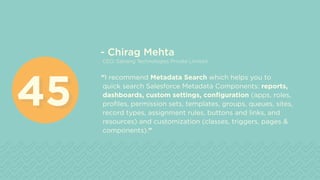 - Chirag Mehta
CEO, Satrang Technologies Private Limited
“I recommend Metadata Search which helps you to
quick search Salesforce Metadata Components: reports,
dashboards, custom settings, configuration (apps, roles,
profiles, permission sets, templates, groups, queues, sites,
record types, assignment rules, buttons and links, and
resources) and customization (classes, triggers, pages &
components).”
4545
 