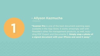 - Allyson Kazmucha
imore.com
“Scanner Pro is one of the best document scanning apps
available in the App Store. It works amazingly well with
Readdle's other file management products, as well, inclu-
ding PDF Expert and Documents 5. Simply snap a photo of
a signed document with your iPhone and send it away.”
11
 