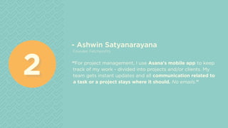 - Ashwin Satyanarayana
Founder, Fetchprofits
“For project management, I use Asana's mobile app to keep
track of my work - divided into projects and/or clients. My
team gets instant updates and all communication related to
a task or a project stays where it should. No emails.”
22
 