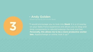 - Andy Golden
Enhancing the SF.com UI with Skuid
“I would encourage you to look into Skuid. It is a UI overlay
on your Sales Force experience and allows you to drag and
drop components to rebuild/redesign the look and feel.
Personally, this allows me to be a more productive worker
bee. AppExchange or online, look it up.”
33
 