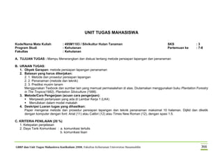 GBRP dan Unit Tugas Mahasiswa Kurikulum 2008, Fakultas Kehutanan Universitas Hasanuddin 366
UNIT TUGAS MAHASISWA
Kode/Nama Mata Kuliah : 495M1103 / Silvikultur Hutan Tanaman SKS : 3
Program Studi : Kehutanan Pertemuan ke : 7-8
Fakultas : Kehutanan
A. TUJUAN TUGAS : Mampu Menerangkan dan diskusi tentang metode persiapan lapangan dan penanaman
B. URAIAN TUGAS:
1. Obyek Garapan: metode persiapan lapangan penanaman
2. Batasan yang harus dikerjakan:
2. 1. Metode dan prosedur persiapan lapangan
2. 2. Penanaman (metode dan teknik)
2. 3. Prediksi musim tanam
Menggunakan Texbook dan sumber lain yang memuat permasalahan di atas. Diutamakan menggunakan buku Plantation Forestry
in The Tropics(1982), Plantation Silviculture (1986).
3. Metode/Cara Pengerjaan (acuan cara pengerjaan):
 Menjawab pertanyaan yang ada di Lembar Kerja 1 (LK4)
 Menuliskan dalam model makalah
4. Deskripsi Luaran tugas yang dihasilkan:
Paper mengenai metode dan prosedur persiapan lapangan dan teknik penanaman maksimal 10 halaman. Dijilid dan diketik
dengan komputer dengan font: Arial (11) atau Calibri (12) atau Times New Roman (12), dengan spasi 1.5.
C. KRITERIA PENILAIAN (20 %)
1. Ketepatan penjelasan
2. Daya Tarik Komunikasi : a. komunikasi tertulis
b. komunikasi lisan
 