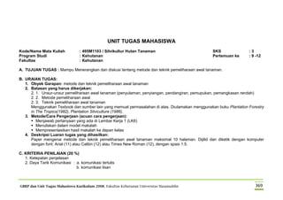 GBRP dan Unit Tugas Mahasiswa Kurikulum 2008, Fakultas Kehutanan Universitas Hasanuddin 369
UNIT TUGAS MAHASISWA
Kode/Nama Mata Kuliah : 495M1103 / Silvikultur Hutan Tanaman SKS : 3
Program Studi : Kehutanan Pertemuan ke : 9 -12
Fakultas : Kehutanan
A. TUJUAN TUGAS : Mampu Menerangkan dan diskusi tentang metode dan teknik pemeliharaan awal tanaman.
B. URAIAN TUGAS:
1. Obyek Garapan: metode dan teknik pemeliharaan awal tanaman
2. Batasan yang harus dikerjakan:
2. 1. Unsur-unsur pemeliharaan awal tanaman (penyulaman, penyiangan, pendangiran, pemupukan, pemangkasan rendah)
2. 2. Metode pemeliharaan awal
2. 3. Teknik pemeliharaan awal tanaman
Menggunakan Texbook dan sumber lain yang memuat permasalahan di atas. Diutamakan menggunakan buku Plantation Forestry
in The Tropics(1982), Plantation Silviculture (1986).
3. Metode/Cara Pengerjaan (acuan cara pengerjaan):
 Menjawab pertanyaan yang ada di Lembar Kerja 1 (LK6)
 Menuliskan dalam model makalah
 Mempresentasikan hasil makalah ke depan kelas
4. Deskripsi Luaran tugas yang dihasilkan:
Paper mengenai metode dan teknik pemeliharaan awal tanaman maksimal 10 halaman. Dijilid dan diketik dengan komputer
dengan font: Arial (11) atau Calibri (12) atau Times New Roman (12), dengan spasi 1.5.
C. KRITERIA PENILAIAN (20 %)
1. Ketepatan penjelasan
2. Daya Tarik Komunikasi : a. komunikasi tertulis
b. komunikasi lisan
 