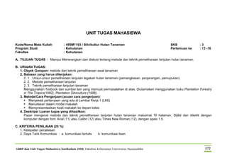 GBRP dan Unit Tugas Mahasiswa Kurikulum 2008, Fakultas Kehutanan Universitas Hasanuddin 372
UNIT TUGAS MAHASISWA
Kode/Nama Mata Kuliah : 495M1103 / Silvikultur Hutan Tanaman SKS : 3
Program Studi : Kehutanan Pertemuan ke : 13 -16
Fakultas : Kehutanan
A. TUJUAN TUGAS : Mampu Menerangkan dan diskusi tentang metode dan teknik pemeliharaan lanjutan hutan tanaman.
B. URAIAN TUGAS:
1. Obyek Garapan: metode dan teknik pemeliharaan awal tanaman
2. Batasan yang harus dikerjakan:
2. 1. Unsur-unsur pemeliharaan lanjutan tegakan hutan tanaman (pemangkasan, penjarangan, pemupukan)
2. 2. Metode pemeliharaan lanjutan
2. 3. Teknik pemeliharaan lanjutan tanaman
Menggunakan Texbook dan sumber lain yang memuat permasalahan di atas. Diutamakan menggunakan buku Plantation Forestry
in The Tropics(1982), Plantation Silviculture (1986).
3. Metode/Cara Pengerjaan (acuan cara pengerjaan):
 Menjawab pertanyaan yang ada di Lembar Kerja 1 (LK6)
 Menuliskan dalam model makalah
 Mempresentasikan hasil makalah ke depan kelas
4. Deskripsi Luaran tugas yang dihasilkan:
Paper mengenai metoda dan teknik pemeliharaan lanjutan hutan tanaman maksimal 10 halaman. Dijilid dan diketik dengan
komputer dengan font: Arial (11) atau Calibri (12) atau Times New Roman (12), dengan spasi 1.5.
C. KRITERIA PENILAIAN (25 %)
1. Ketepatan penjelasan
2. Daya Tarik Komunikasi : a. komunikasi tertulis b. komunikasi lisan
 