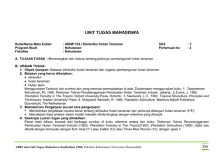 GBRP dan Unit Tugas Mahasiswa Kurikulum 2008, Fakultas Kehutanan Universitas Hasanuddin 354
UNIT TUGAS MAHASISWA
Kode/Nama Mata Kuliah : 495M1103 / Silvikultur Hutan Tanaman SKS : 3
Program Studi : Kehutanan Pertemuan ke : 2
Fakultas : Kehutanan
A. TUJUAN TUGAS : Menerangkan dan diskusi tentang perlunya pembangunan hutan tanaman
B. URAIAN TUGAS:
1. Obyek Garapan: Batasan silvikultur hutan tanaman dan urgensi pembangunan hutan tanaman
2. Batasan yang harus dikerjakan:
 silvikultur
 hutan tanaman
 Hutan alam
Menggunakan Texbook dan sumber lain yang memuat permasalahan di atas. Diutamakan menggunakan buku: 1. Departemen
Kehutanan, RI. 1995. Pedoman Teknis Penyelenggaraan Pembuatan Hutan Tanaman Industri. Jakarta; 2.Evans, J. 1982.
Plantation Forestry in The Tropics. Oxford University Press. Oxfords; 3. Nwoboshi, L.C., 1982. Tropical Silviculture, Principles and
Techniques. Ibadan University Press; 4. Shepperd, Kenneth, R. 1986. Plantation Silviculture. Martinus Nijhoff Publishers.
Doordrecht, The Netherlands
3. Metode/Cara Pengerjaan (acuan cara pengerjaan):
 Memberikan penjelasan secara benar tentang silvikultur hutan tanaman dan perlunya dibangun hutan tanaman (HTI)
 Menuliskan hasil analisis dalam model makalah ditulis lengkap dengan referensi yang ditunjuk
4. Deskripsi Luaran tugas yang dihasilkan:
Paper hasil tulisan berasal dari berbagai sumber di buku referensi antara lain buku: Pedoman Teknis Penyelenggaraan
Pembuatan Hutan Tanaman Industri (1982), Plantation Forestry in The Tropics(1982), Plantation Silviculture (1986). Dijilid dan
diketik dengan komputer dengan font: Arial (11) atau Calibri (12) atau Times New Roman (12), dengan spasi 1.
 