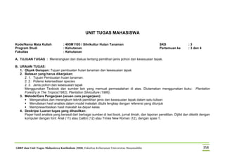 GBRP dan Unit Tugas Mahasiswa Kurikulum 2008, Fakultas Kehutanan Universitas Hasanuddin 358
UNIT TUGAS MAHASISWA
Kode/Nama Mata Kuliah : 495M1103 / Silvikultur Hutan Tanaman SKS : 3
Program Studi : Kehutanan Pertemuan ke : 3 dan 4
Fakultas : Kehutanan
A. TUJUAN TUGAS : Menerangkan dan diskusi tentang pemilihan jenis pohon dan kesesuaian tapak.
B. URAIAN TUGAS:
1. Obyek Garapan: Tujuan pembuatan hutan tanaman dan kesesuaian tapak
2. Batasan yang harus dikerjakan:
2. 1. Tujuan Pembuatan hutan tanaman:
2. 2. Potensi ketersediaan species
2. 3. Jenis pohon dan kesesuaian tapak
Menggunakan Texbook dan sumber lain yang memuat permasalahan di atas. Diutamakan menggunakan buku: Plantation
Forestry in The Tropics(1982), Plantation Silviculture (1986).
3. Metode/Cara Pengerjaan (acuan cara pengerjaan):
 Menganalisis dan merangkum teknik pemilihan jenis dan kesesuaian tapak dalam satu tulisan
 Menuliskan hasil analisis dalam model makalah ditulis lengkap dengan referensi yang ditunjuk
 Mempresentasikan hasil makalah ke depan kelas
4. Deskripsi Luaran tugas yang dihasilkan:
Paper hasil analisis yang berasal dari berbagai sumber di text book, jurnal ilmiah, dan laporan penelitian. Dijilid dan diketik dengan
komputer dengan font: Arial (11) atau Calibri (12) atau Times New Roman (12), dengan spasi 1.
 