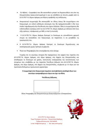 • Οι Αφίσες – Ζωγραφιές που θα κατατεθούν μπορεί να δημοσιευθούν στο site της
Ονειρούπολης (www.oneiroupoli.gr) ή και να εκδοθούν σε έντυπη μορφή από τη
Δ.Ε.Κ.ΠΟ.Τ.Α. Δήμου Δράμας για λόγους προβολής της εκδήλωσης.
• Αναμνηστικό συμμετοχής θα απονεμηθεί σε όλους όσους θα συμμετέχουν στο
διαγωνισμό, σε ειδική εκδήλωση απονομής που θα πραγματοποιηθεί ή θα τους
σταλεί ταχυδρομικά στην διεύθυνση που έχουν δηλώσει. Όλοι οι συμμετέχοντες θα
ειδοποιηθούν εγκαίρως από την Δ.Ε.Κ.ΠΟ.Τ.Α. Δήμου Δράμας με κάποιον από τους
εξής τρόπους: τηλεφωνικά, με SMS, e-mail ή επιστολή.
• Η Δ.Ε.Κ.ΠΟ.Τ.Α. Δήμου Δράμας διατηρεί το δικαίωμα σε οποιαδήποτε χρονική
στιγμή να ανακαλέσει τον διαγωνισμό, να παρατείνει ή να μεταβάλει τις
ημερομηνίες του.
• Η Δ.Ε.Κ.ΠΟ.Τ.Α. Δήμου Δράμας διατηρεί το δικαίωμα δημοσίευσης και
αναπαραγωγής χωρίς πρότερη συμφωνία.
• Υλικό και Πληροφορίες δεν επιστρέφονται στον κάτοχο.
Γνωρίζω ότι τα ανωτέρω στοιχεία θα παραμείνουν στο αρχείο που τηρείται στη
Δ.Ε.Κ.ΠΟ.Τ.Α. Δήμου Δράμας, στο Δήμο Δράμας, στο Αρχείο της Ονειρούπολης και
αποδέχομαι το δικαίωμα για χρήση, στατιστικής επεξεργασίας και κοινοποίησης των
στοιχείων που υποβάλλω µε την παρούσα Υπεύθυνη Δήλωση στη Δ.Ε.Κ.ΠΟ.Τ.Α. Δήμου
Δράμας, στο Δήμο Δράμας, στο Αρχείο της Ονειρούπολης, σύμφωνα με το νόμο για την
προστασία δεδομένων προσωπικού χαρακτήρα.
Η συμμετοχή στον διαγωνισμό σημαίνει ανεπιφύλακτη αποδοχή όλων των
ανωτέρω αναγραφόμενων όρων και έχει την θέση
Υπεύθυνης Δήλωσης
Θέση Υπογραφής και Ονοματεπώνυμο Διαγωνιζόμενου ή Εκπροσώπου
Δ.Ε.Κ.ΠΟ.Τ.Α. Δήμου Δράμας
Τέρμα Πατριάρχου Διονυσίου – Περιοχή Αγίας Βαρβάρας
ΤηλέφωνοΕπικοινωνίας: 2521048304
e-mail: info@oneiroupoli.gr / site: www.oneiroupoli.gr
 