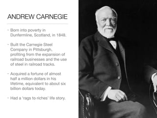 ANDREW CARNEGIE
• Born into poverty in
Dunfermline, Scotland, in 1848.

• Built the Carnegie Steel
Company in Pittsburgh,
proﬁting from the expansion of
railroad businesses and the use
of steel in railroad tracks.

• Acquired a fortune of almost
half a million dollars in his
lifetime, equivalent to about six
billion dollars today.

• Had a ‘rags to riches’ life story.
 