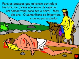 Para as pessoas que estavam ouvindo a
história de Jesus não seria de esperar
um samaritano para ser o herói. Mas
ele era. O samaritano se importou,
e parou para ajudar.
 
