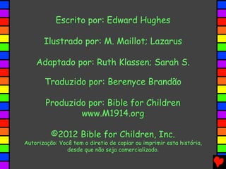 Escrito por: Edward Hughes
Ilustrado por: M. Maillot; Lazarus
Adaptado por: Ruth Klassen; Sarah S.
Traduzido por: Berenyce Brandão
Produzido por: Bible for Children
www.M1914.org
©2012 Bible for Children, Inc.
Autorização: Você tem o diretio de copiar ou imprimir esta história,
desde que não seja comercializado.
 