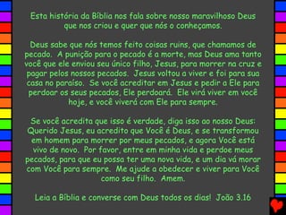 Esta história da Bíblia nos fala sobre nosso maravilhoso Deus
que nos criou e quer que nós o conheçamos.
Deus sabe que nós temos feito coisas ruins, que chamamos de
pecado. A punição para o pecado é a morte, mas Deus ama tanto
você que ele enviou seu único filho, Jesus, para morrer na cruz e
pagar pelos nossos pecados. Jesus voltou a viver e foi para sua
casa no paraíso. Se você acreditar em Jesus e pedir a Ele para
perdoar os seus pecados, Ele perdoará. Ele virá viver em você
hoje, e você viverá com Ele para sempre.
Se você acredita que isso é verdade, diga isso ao nosso Deus:
Querido Jesus, eu acredito que Você é Deus, e se transformou
em homem para morrer por meus pecados, e agora Você está
vivo de novo. Por favor, entre em minha vida e perdoe meus
pecados, para que eu possa ter uma nova vida, e um dia vá morar
com Você para sempre. Me ajude a obedecer e viver para Você
como seu filho. Amem.
Leia a Bíblia e converse com Deus todos os dias! João 3.16
 