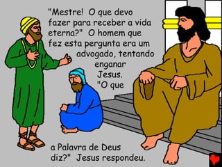 "Mestre! O que devo
fazer para receber a vida
eterna?" O homem que
fez esta pergunta era um
advogado, tentando
enganar
Jesus.
"O que
a Palavra de Deus
diz?" Jesus respondeu.
 