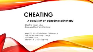 CHEATING
A discussion on academic dishonesty
Christina Tolson, MBA
College of Southern Maryland
AFACCT ’15 -- 25th Annual Conference
at Carroll Community College
January 8, 2015
Session 4.6 (3:00-4:00 p.m.)
 