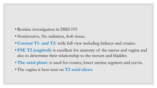 • Routine investigation in DSD ????
• Noninvasive, No radiation, Soft tissue.
• Coronal T1- and T2: wide full view including kidneys and ovaries.
• FSE T2 (sagittal): is excellent for anatomy of the uterus and vagina and
also to determine their relationship to the rectum and bladder.
• The axial plane: is used for ovaries, lower uterine segment and cervix.
• The vagina is best seen on T2 axial slices.
 