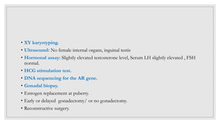 • XY karyotyping.
• Ultrasound: No female internal organs, inguinal testis
• Hormonal assay: Slightly elevated testosterone level, Serum LH slightly elevated , FSH
normal.
• HCG stimulation test.
• DNA sequencing for the AR gene.
• Gonadal biopsy.
• Estrogen replacement at puberty.
• Early or delayed gonadectomy/ or no gonadectomy.
• Reconstructive surgery.
 