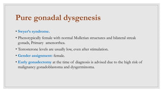 Pure gonadal dysgenesis
• Swyer’s syndrome.
• Phenotypically female with normal Mullerian structures and bilateral streak
gonads, Primary amenorrhea.
• Testosterone levels are usually low, even after stimulation.
• Gender assignment: female.
• Early gonadectomy at the time of diagnosis is advised due to the high risk of
malignancy gonadoblastoma and dysgerminoma.
 