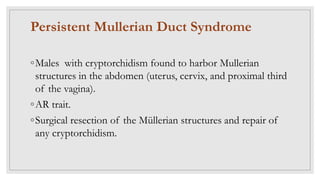 Persistent Mullerian Duct Syndrome
◦Males with cryptorchidism found to harbor Mullerian
structures in the abdomen (uterus, cervix, and proximal third
of the vagina).
◦AR trait.
◦Surgical resection of the Müllerian structures and repair of
any cryptorchidism.
 
