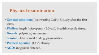 Physical examination
•General condition: ( salt wasting CAH). Usually after the first
week.
•Phallus: length (micropenis <2.5 cm), breadth, erectile tissue.
•Gonads: palpation, asymmetry.
•Scrotum: labioscrotal folding, pigmentation.
•Perineal opening: (UGS, cloaca).
•AGD: anogenital distance.
 