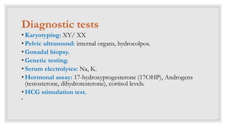 Diagnostic tests
• Karyotyping: XY/ XX
• Pelvic ultrasound: internal organs, hydrocolpos.
• Gonadal biopsy.
• Genetic testing.
• Serum electrolytes: Na, K.
• Hormonal assay: 17-hydroxyprogesterone (17OHP), Androgens
(testosterone, dihydrotesterone), cortisol levels.
• HCG stimulation test.
•
 