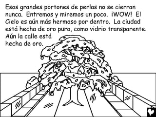 Esos grandes portones de perlas no se cierran
nunca. Entremos y miremos un poco. ¡WOW! El
Cielo es aún más hermoso por dentro. La ciudad
está hecha de oro puro, como vidrio transparente.
Aún la calle está
hecha de oro.
 