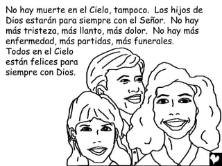 No hay muerte en el Cielo, tampoco. Los hijos de
Dios estarán para siempre con el Señor. No hay
más tristeza, más llanto, más dolor. No hay más
enfermedad, más partidas, más funerales.
Todos en el Cielo
están felices para
siempre con Dios.
 