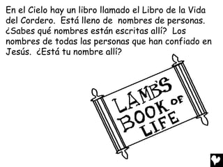 En el Cielo hay un libro llamado el Libro de la Vida
del Cordero. Está lleno de nombres de personas.
¿Sabes qué nombres están escritas allí? Los
nombres de todas las personas que han confiado en
Jesús. ¿Está tu nombre allí?
 