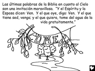 Las últimas palabras de la Biblia en cuanto al Cielo
son una invitación maravillosa. “Y el Espíritu y la
Esposa dicen: Ven. Y el que oye, diga: Ven. Y el que
tiene sed, venga; y el que quiera, tome del agua de la
                        vida gratuitamente.”
 