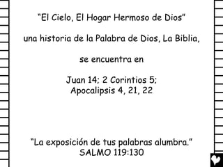 “El Cielo, El Hogar Hermoso de Dios”

una historia de la Palabra de Dios, La Biblia,

              se encuentra en

           Juan 14; 2 Corintios 5;
            Apocalipsis 4, 21, 22




 “La exposición de tus palabras alumbra.”
             SALMO 119:130
 