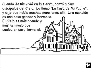 Cuando Jesús vivió en la tierra, contó a Sus
discípulos del Cielo. Lo llamó “La Casa de Mi Padre”,
y dijo que había muchas mansiones allí. Una mansión
es una casa grande y hermosa.
El Cielo es más grande y
más hermoso que
cualquier casa terrenal.
 