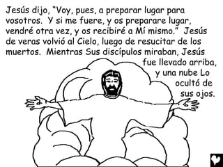 Jesús dijo, “Voy, pues, a preparar lugar para
vosotros. Y si me fuere, y os preparare lugar,
vendré otra vez, y os recibiré a Mí mismo.” Jesús
de veras volvió al Cielo, luego de resucitar de los
muertos. Mientras Sus discípulos miraban, Jesús
                                    fue llevado arriba,
                                       y una nube Lo
                                             ocultó de
                                              sus ojos.
 