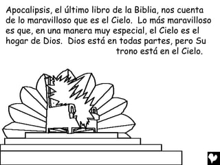 Apocalipsis, el último libro de la Biblia, nos cuenta
de lo maravilloso que es el Cielo. Lo más maravilloso
es que, en una manera muy especial, el Cielo es el
hogar de Dios. Dios está en todas partes, pero Su
                              trono está en el Cielo.
 