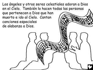 Los ángeles y otros seres celestiales adoran a Dios
en el Cielo. También lo hacen todas las personas
que pertenecen a Dios que han
muerto e ido al Cielo. Cantan
canciones especiales
de alabanza a Dios.
 