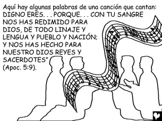 Aquí hay algunas palabras de una canción que cantan:
DIGNO ERES. . . PORQUE. . . CON TU SANGRE
NOS HAS REDIMIDO PARA
DIOS, DE TODO LINAJE Y
LENGUA Y PUEBLO Y NACIÓN;
Y NOS HAS HECHO PARA
NUESTRO DIOS REYES Y
SACERDOTES”
(Apoc. 5:9).
 