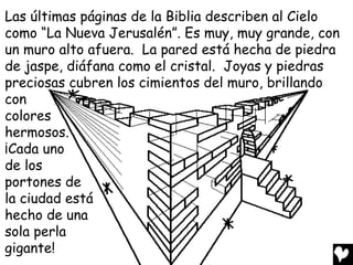 Las últimas páginas de la Biblia describen al Cielo
como “La Nueva Jerusalén”. Es muy, muy grande, con
un muro alto afuera. La pared está hecha de piedra
de jaspe, diáfana como el cristal. Joyas y piedras
preciosas cubren los cimientos del muro, brillando
con
colores
hermosos.
¡Cada uno
de los
portones de
la ciudad está
hecho de una
sola perla
gigante!
 
