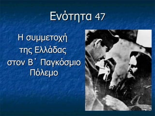 Ενότητα 47
  Η συμμετοχή
   της Ελλάδας
στον Β΄ Παγκόσμιο
     Πόλεμο
 