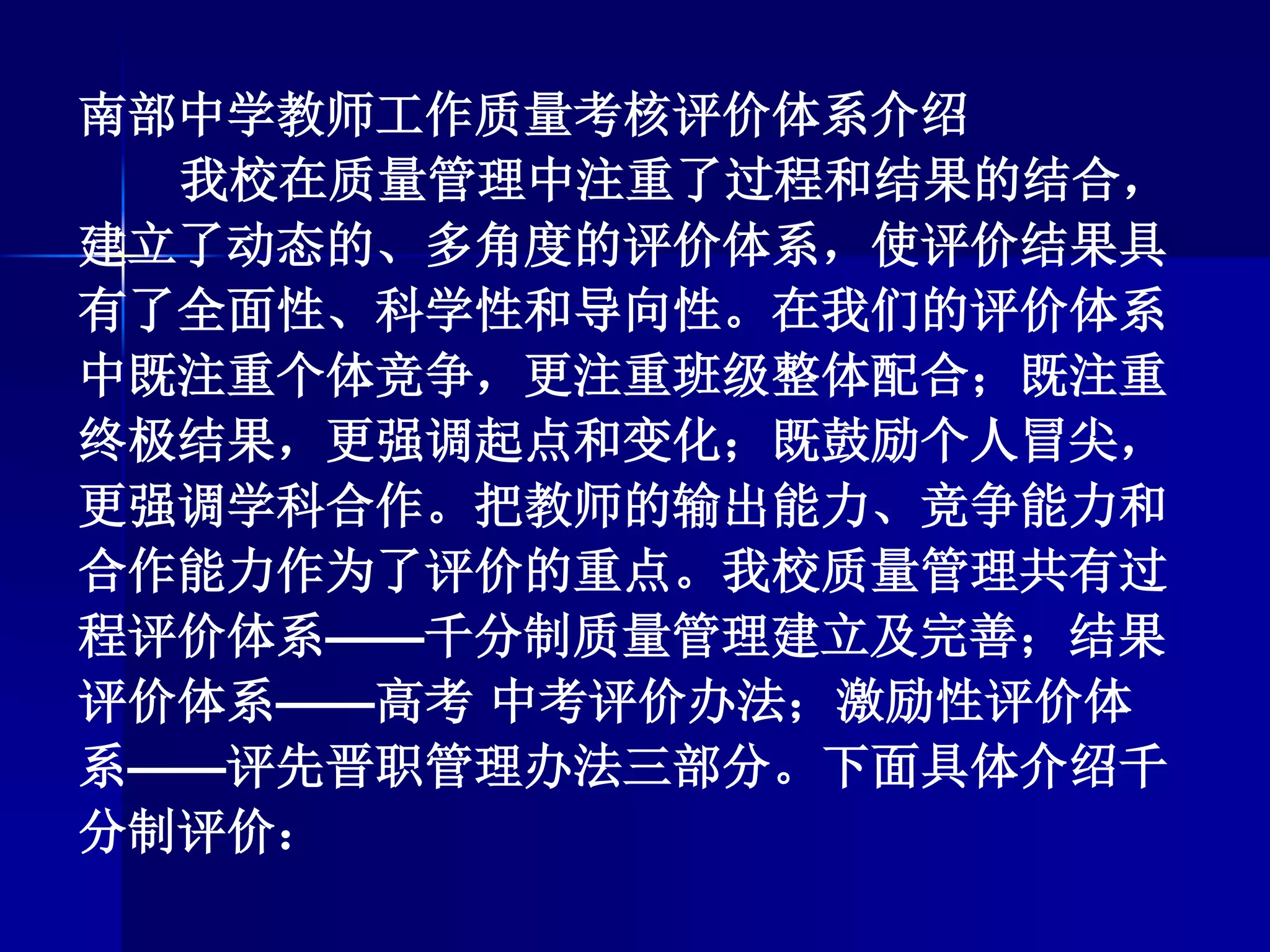 南部中学教师工作质量考核评价体系介绍
我校在质量管理中注重了过程和结果的结合，
建立了动态的、多角度的评价体系，使评价结果具
有了全面性、科学性和导向性。在我们的评价体系
中既注重个体竞争，更注重班级整体配合；既注重
终极结果，更强调起点和变化；既鼓励个人冒尖，
更强调学科合作。把教师的输出能力、竞争能力和
合作能力作为了评价的重点。我校质量管理共有过
程评价体系——千分制质量管理建立及完善；结果
评价体系——高考 中考评价办法；激励性评价体
系——评先晋职管理办法三部分。下面具体介绍千
分制评价：
 