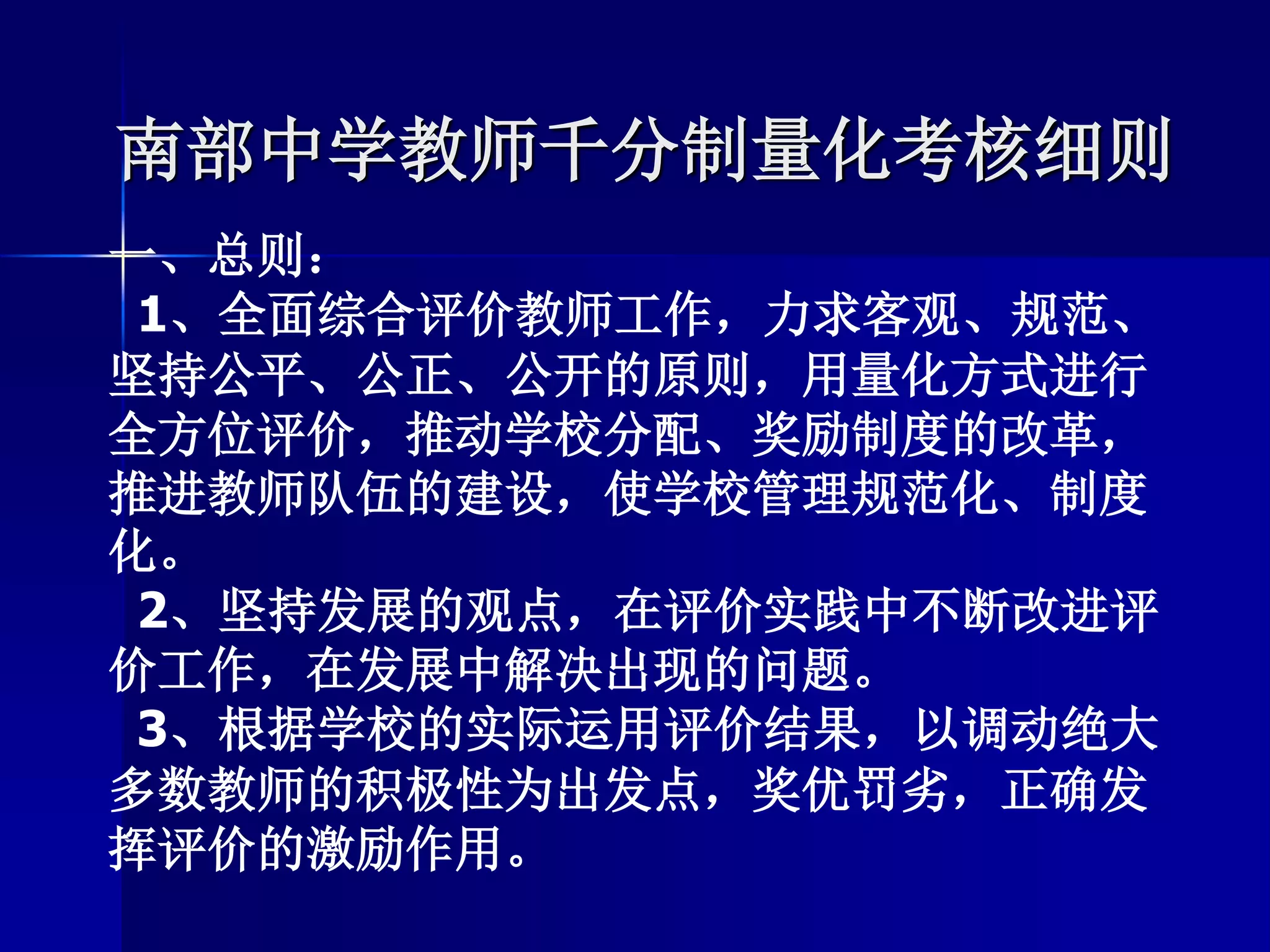 南部中学教师千分制量化考核细则
一、总则：
1、全面综合评价教师工作，力求客观、规范、
坚持公平、公正、公开的原则，用量化方式进行
全方位评价，推动学校分配、奖励制度的改革，
推进教师队伍的建设，使学校管理规范化、制度
化。
2、坚持发展的观点，在评价实践中不断改进评
价工作，在发展中解决出现的问题。
3、根据学校的实际运用评价结果，以调动绝大
多数教师的积极性为出发点，奖优罚劣，正确发
挥评价的激励作用。
 