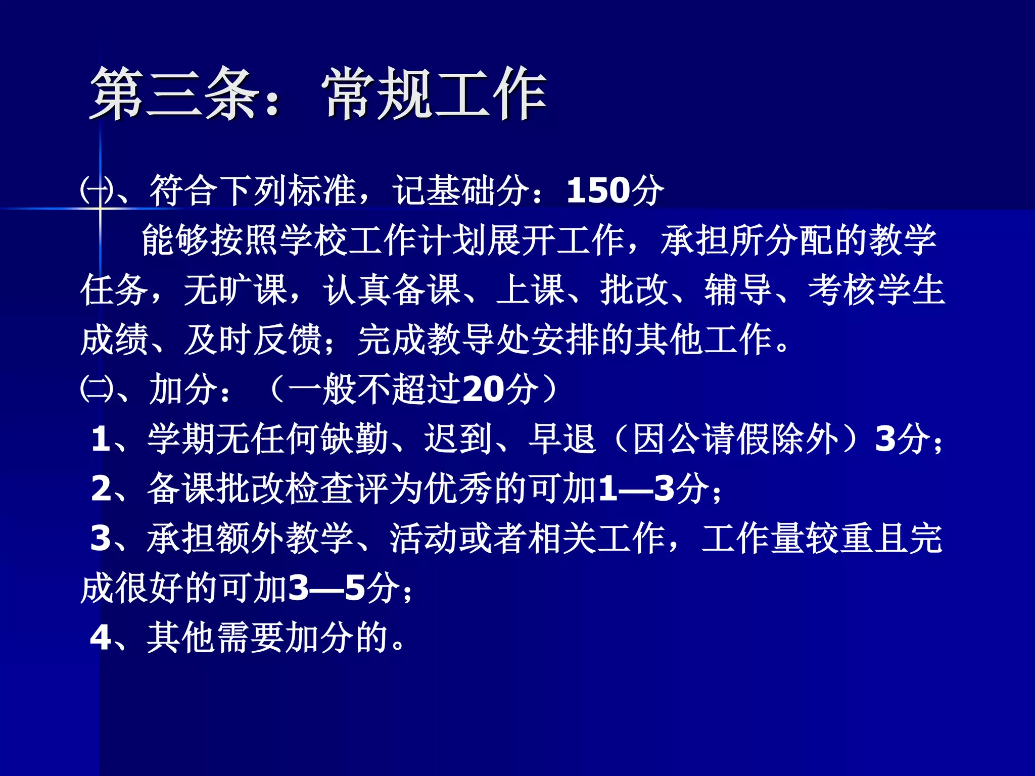 第三条：常规工作
㈠、符合下列标准，记基础分：150分
能够按照学校工作计划展开工作，承担所分配的教学
任务，无旷课，认真备课、上课、批改、辅导、考核学生
成绩、及时反馈；完成教导处安排的其他工作。
㈡、加分：（一般不超过20分）
1、学期无任何缺勤、迟到、早退（因公请假除外）3分；
2、备课批改检查评为优秀的可加1—3分；
3、承担额外教学、活动或者相关工作，工作量较重且完
成很好的可加3—5分；
4、其他需要加分的。
 