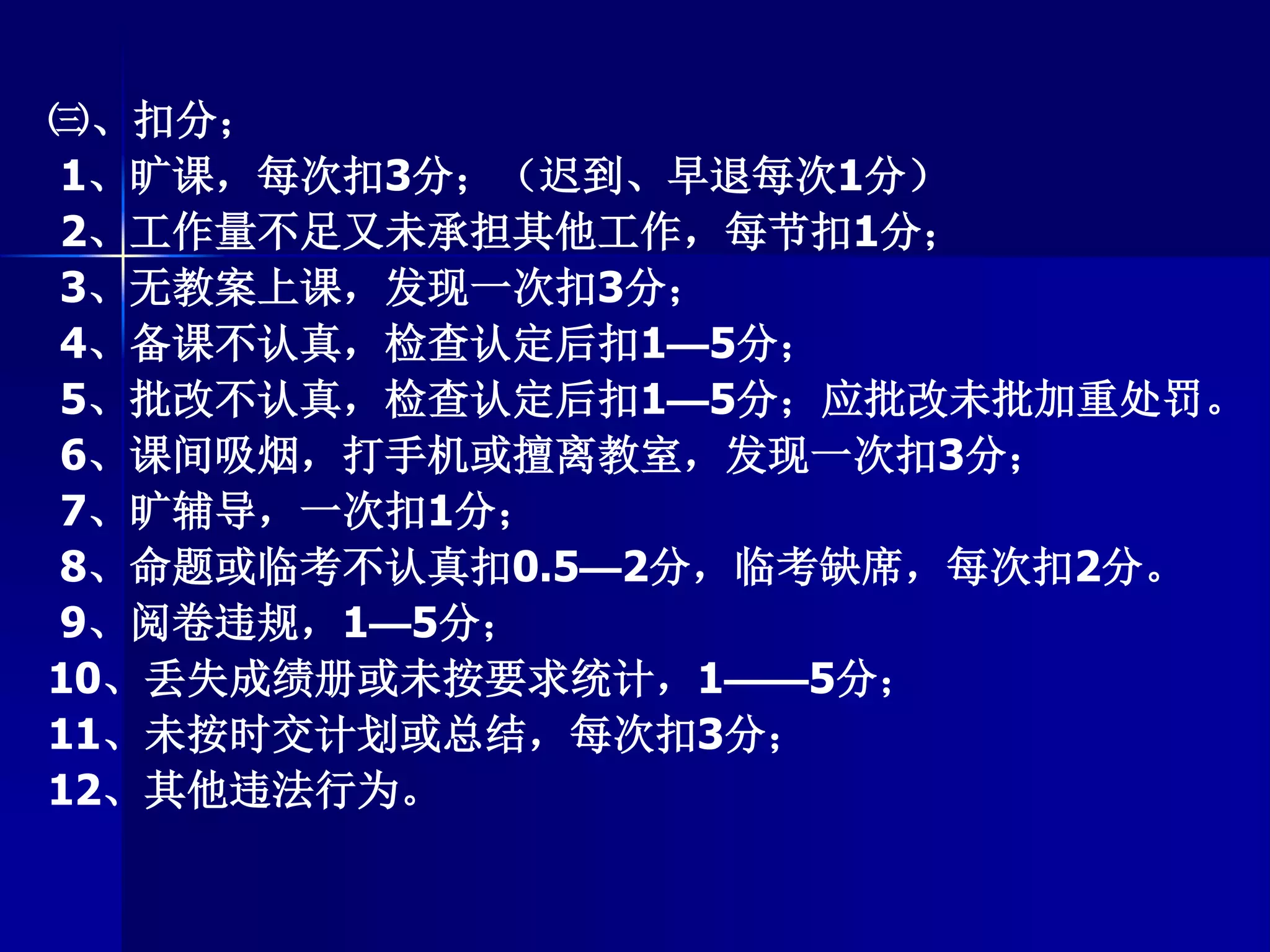 ㈢、扣分；
1、旷课，每次扣3分；（迟到、早退每次1分）
2、工作量不足又未承担其他工作，每节扣1分；
3、无教案上课，发现一次扣3分；
4、备课不认真，检查认定后扣1—5分；
5、批改不认真，检查认定后扣1—5分；应批改未批加重处罚。
6、课间吸烟，打手机或擅离教室，发现一次扣3分；
7、旷辅导，一次扣1分；
8、命题或临考不认真扣0.5—2分，临考缺席，每次扣2分。
9、阅卷违规，1—5分；
10、丢失成绩册或未按要求统计，1——5分；
11、未按时交计划或总结，每次扣3分；
12、其他违法行为。
 
