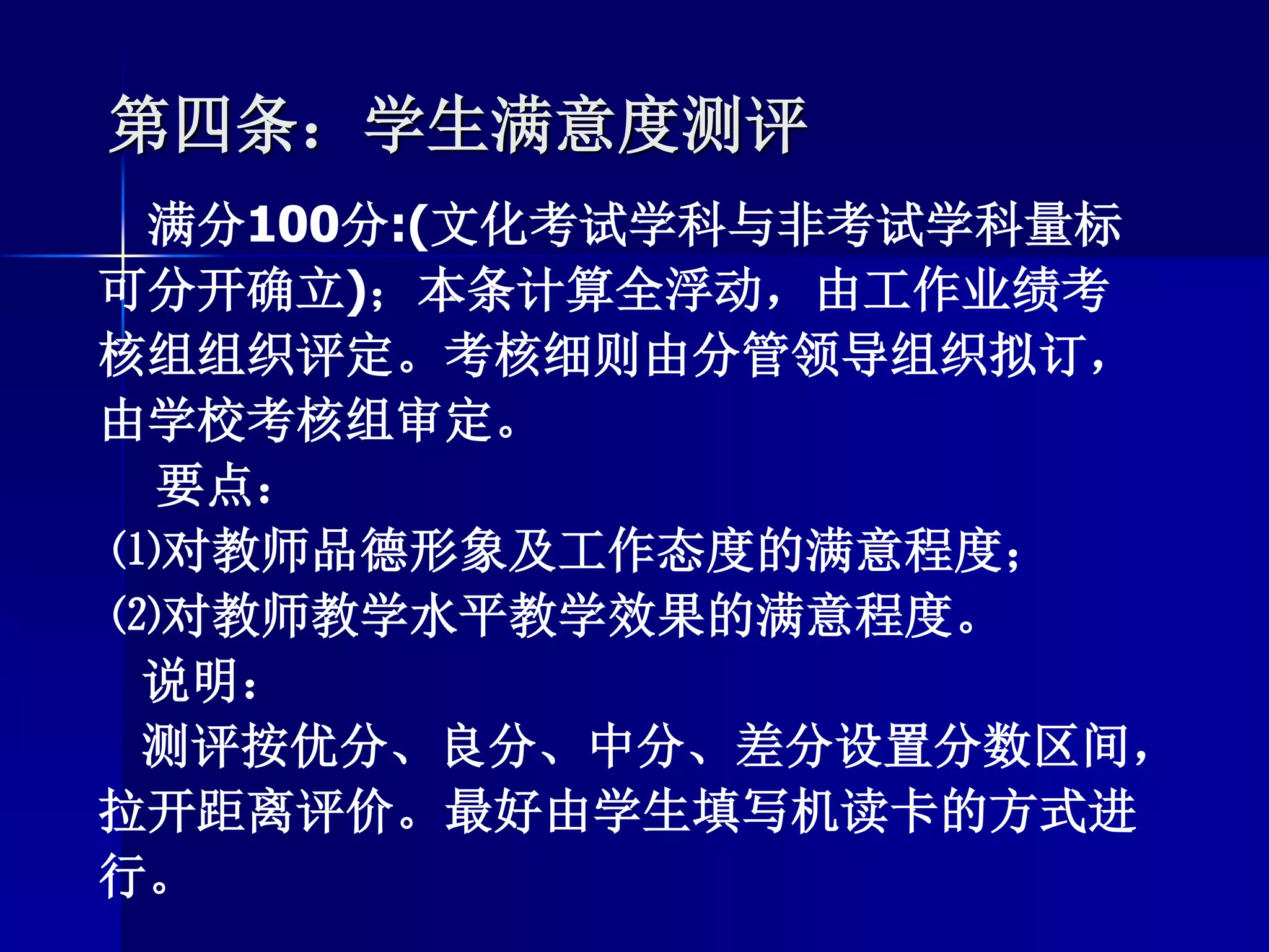 第四条：学生满意度测评
满分100分:(文化考试学科与非考试学科量标
可分开确立)；本条计算全浮动，由工作业绩考
核组组织评定。考核细则由分管领导组织拟订，
由学校考核组审定。
要点：
⑴对教师品德形象及工作态度的满意程度；
⑵对教师教学水平教学效果的满意程度。
说明：
测评按优分、良分、中分、差分设置分数区间，
拉开距离评价。最好由学生填写机读卡的方式进
行。
 