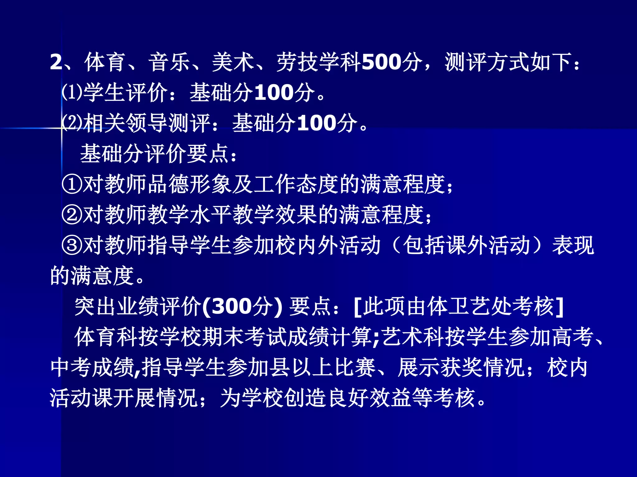 2、体育、音乐、美术、劳技学科500分，测评方式如下：
⑴学生评价：基础分100分。
⑵相关领导测评：基础分100分。
基础分评价要点：
①对教师品德形象及工作态度的满意程度；
②对教师教学水平教学效果的满意程度；
③对教师指导学生参加校内外活动（包括课外活动）表现
的满意度。
突出业绩评价(300分) 要点：[此项由体卫艺处考核]
体育科按学校期末考试成绩计算;艺术科按学生参加高考、
中考成绩,指导学生参加县以上比赛、展示获奖情况；校内
活动课开展情况；为学校创造良好效益等考核。
 