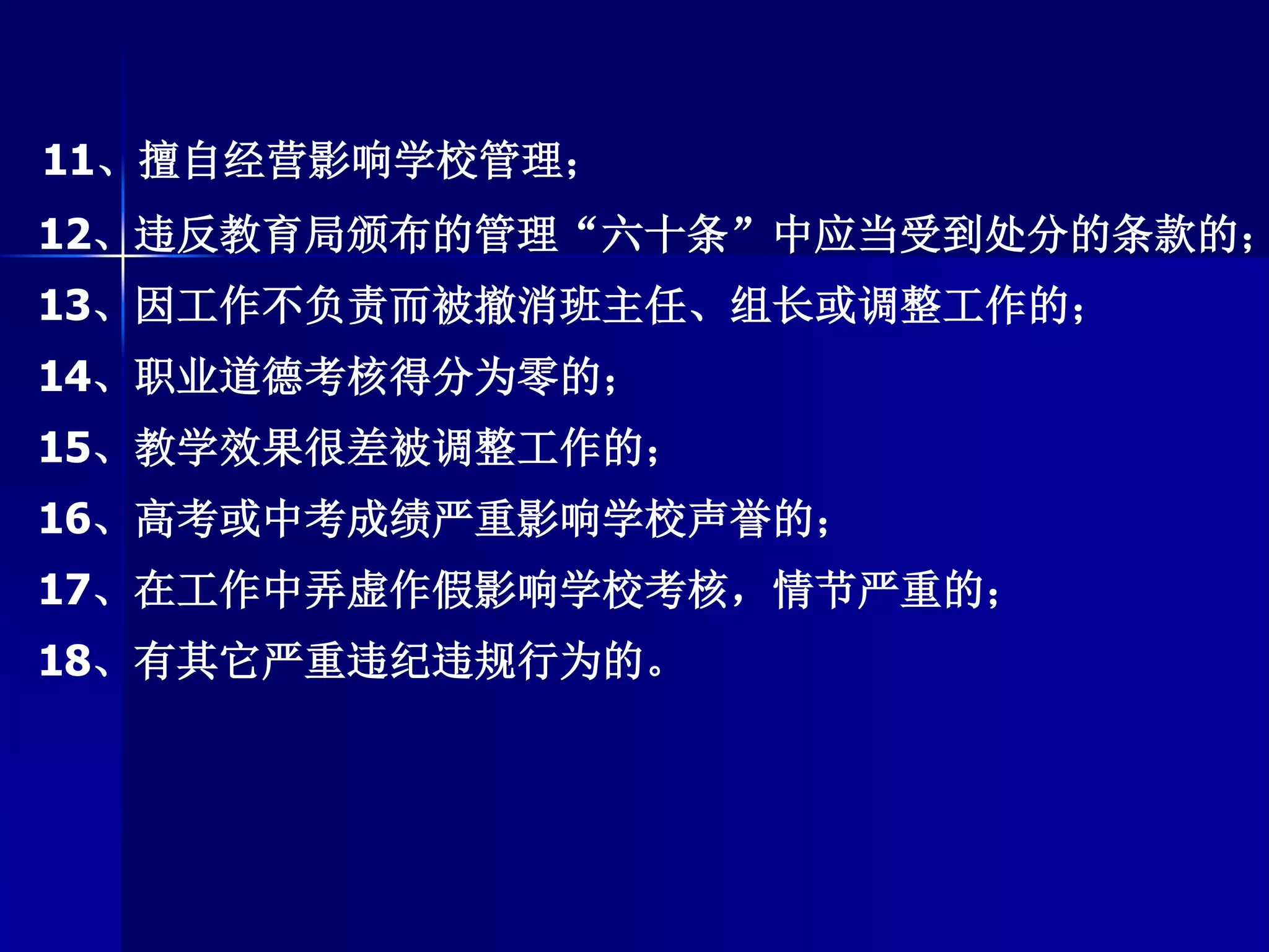 11、擅自经营影响学校管理；
12、违反教育局颁布的管理“六十条”中应当受到处分的条款的；
13、因工作不负责而被撤消班主任、组长或调整工作的；
14、职业道德考核得分为零的；
15、教学效果很差被调整工作的；
16、高考或中考成绩严重影响学校声誉的；
17、在工作中弄虚作假影响学校考核，情节严重的；
18、有其它严重违纪违规行为的。
 